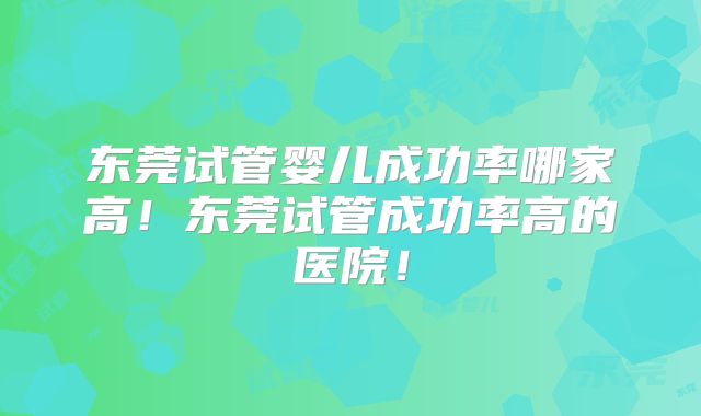 东莞试管婴儿成功率哪家高！东莞试管成功率高的医院！