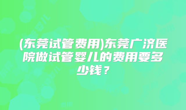 (东莞试管费用)东莞广济医院做试管婴儿的费用要多少钱？