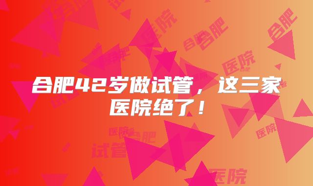 合肥42岁做试管,这三家医院绝了!