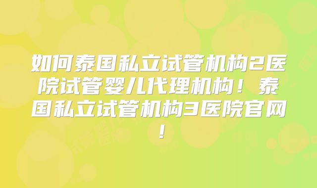 如何泰国私立试管机构2医院试管婴儿代理机构！泰国私立试管机构3医院官网！