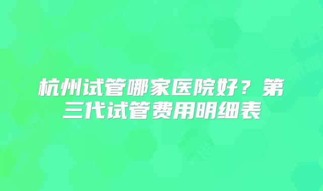 杭州试管哪家医院好?第三代试管费用明细表
