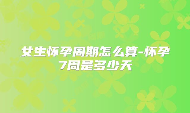 女生怀孕周期怎么算-怀孕7周是多少天