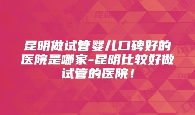 昆明做试管婴儿口碑好的医院是哪家-昆明比较好做试管的医院！