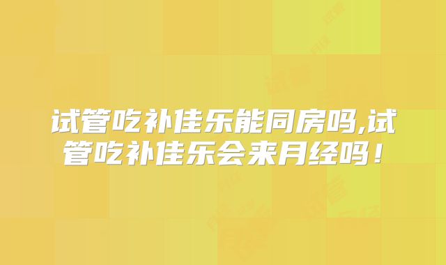 试管吃补佳乐能同房吗,试管吃补佳乐会来月经吗!