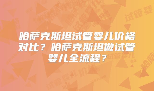 哈萨克斯坦试管婴儿价格对比？哈萨克斯坦做试管婴儿全流程？