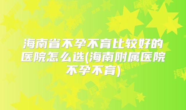 海南省不孕不育比较好的医院怎么选(海南附属医院不孕不育)