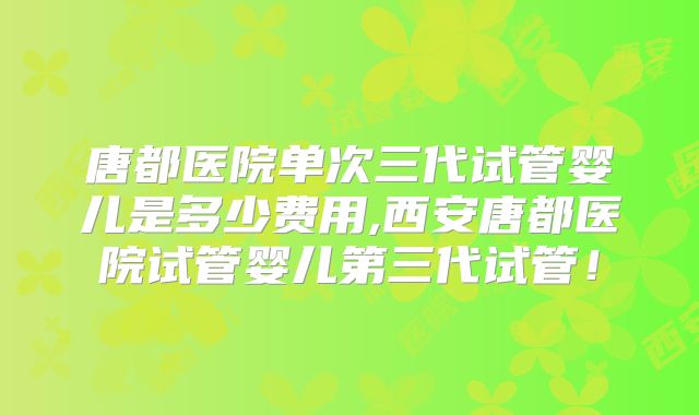 唐都医院单次三代试管婴儿是多少费用,西安唐都医院试管婴儿第三代试管！