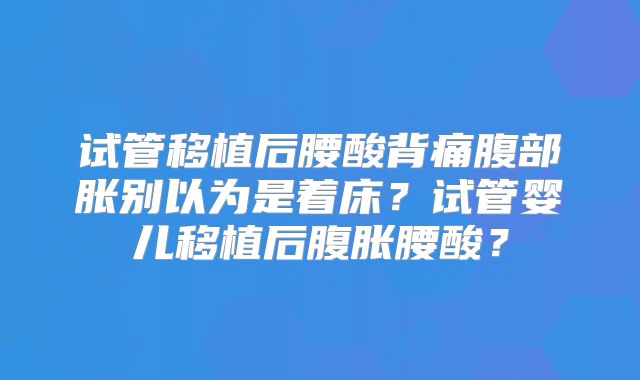 试管移植后腰酸背痛腹部胀别以为是着床？试管婴儿移植后腹胀腰酸？
