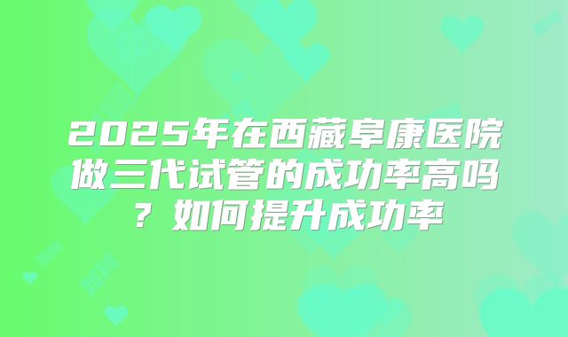 2025年在西藏阜康医院做三代试管的成功率高吗？如何提升成功率