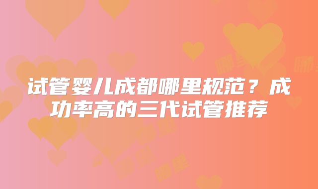 试管婴儿成都哪里规范？成功率高的三代试管推荐