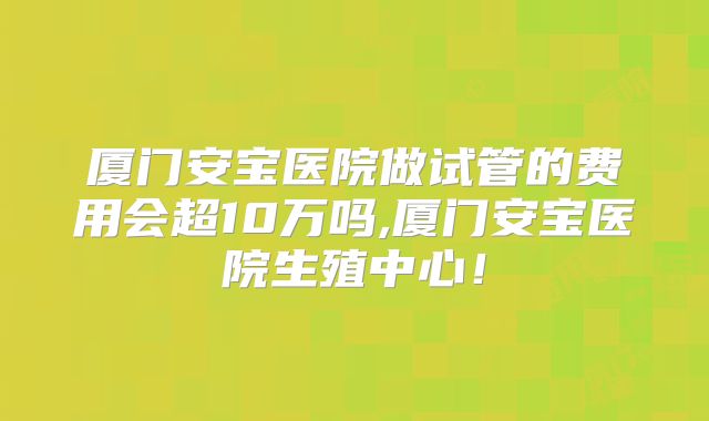 厦门安宝医院做试管的费用会超10万吗,厦门安宝医院生殖中心！