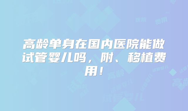 高龄单身在国内医院能做试管婴儿吗，附、移植费用！