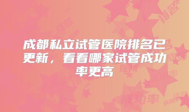 成都私立试管医院排名已更新,看看哪家试管成功率更高
