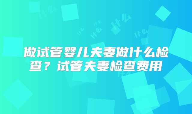 做试管婴儿夫妻做什么检查？试管夫妻检查费用