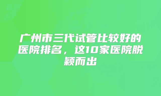 广州市三代试管比较好的医院排名，这10家医院脱颖而出