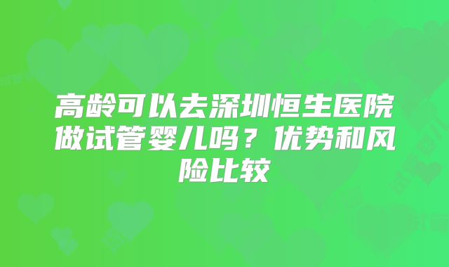 高龄可以去深圳恒生医院做试管婴儿吗？优势和风险比较