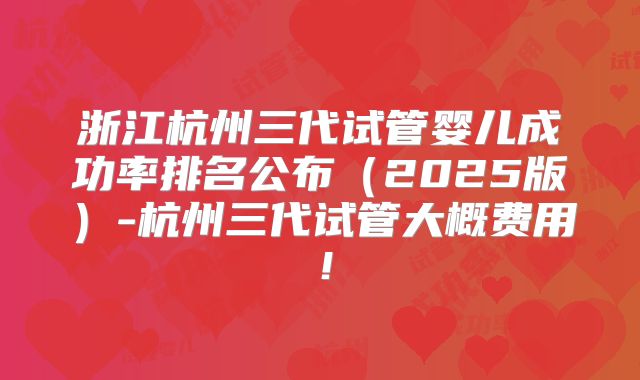 浙江杭州三代试管婴儿成功率排名公布（2025版）-杭州三代试管大概费用！