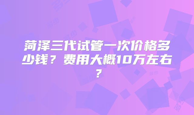 菏泽三代试管一次价格多少钱？费用大概10万左右？