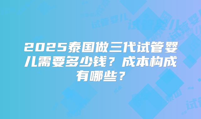 2025泰国做三代试管婴儿需要多少钱？成本构成有哪些？