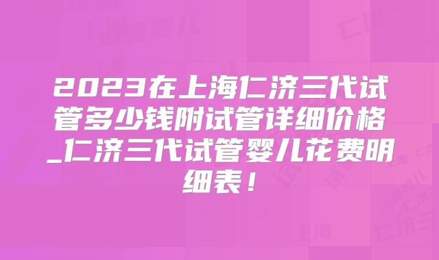 2023在上海仁济三代试管多少钱附试管详细价格_仁济三代试管婴儿花费明细表！