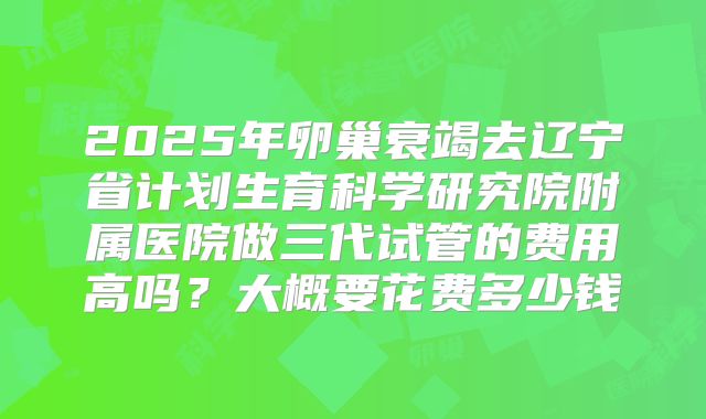 2025年卵巢衰竭去辽宁省计划生育科学研究院附属医院做三代试管的费用高吗？大概要花费多少钱