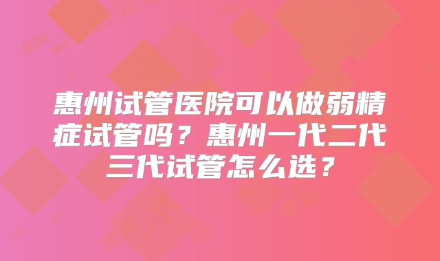 惠州试管医院可以做弱精症试管吗？惠州一代二代三代试管怎么选？