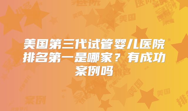 美国第三代试管婴儿医院排名第一是哪家？有成功案例吗