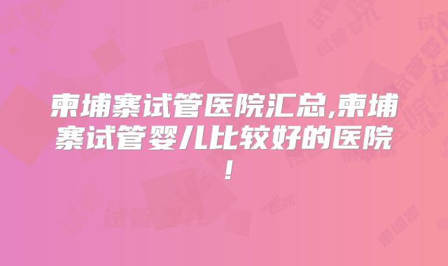 柬埔寨试管医院汇总,柬埔寨试管婴儿比较好的医院！