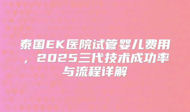 泰国EK医院试管婴儿费用，2025三代技术成功率与流程详解