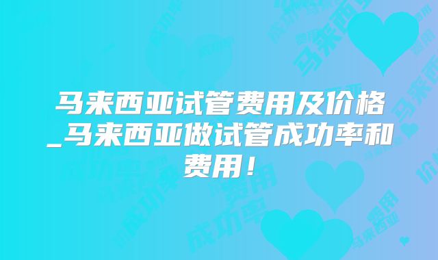 马来西亚试管费用及价格_马来西亚做试管成功率和费用！