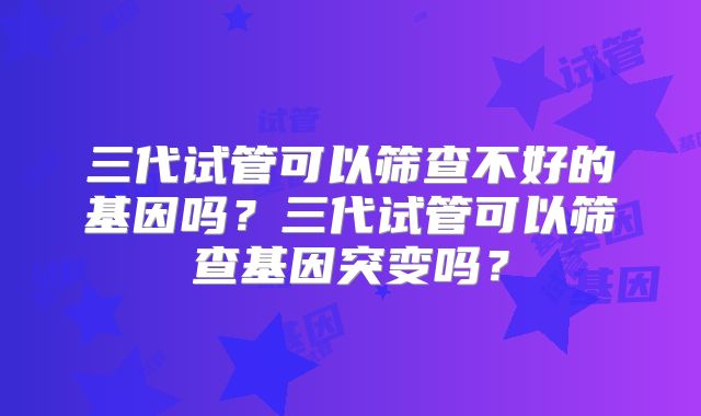 三代试管可以筛查不好的基因吗？三代试管可以筛查基因突变吗？