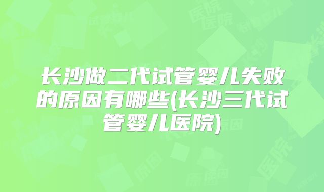 长沙做二代试管婴儿失败的原因有哪些(长沙三代试管婴儿医院)