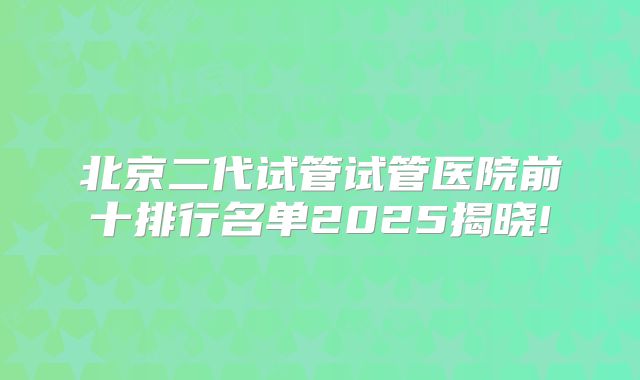 北京二代试管试管医院前十排行名单2025揭晓!