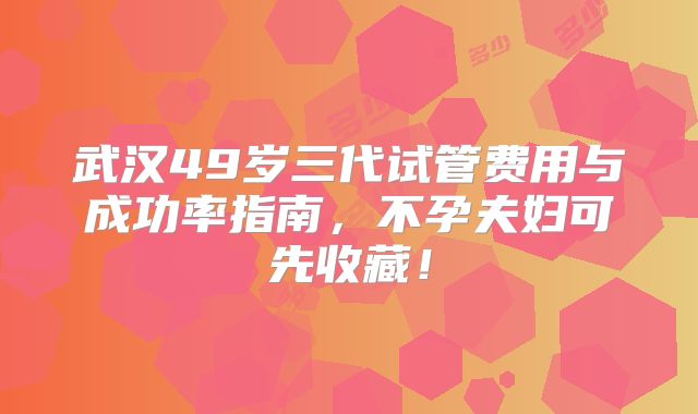 武汉49岁三代试管费用与成功率指南,不孕夫妇可先收藏!