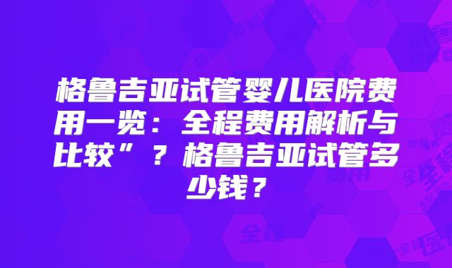 格鲁吉亚试管婴儿医院费用一览：全程费用解析与比较”？格鲁吉亚试管多少钱？