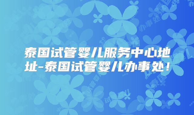 泰国试管婴儿服务中心地址-泰国试管婴儿办事处!