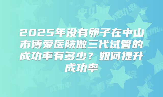 2025年没有卵子在中山市博爱医院做三代试管的成功率有多少？如何提升成功率