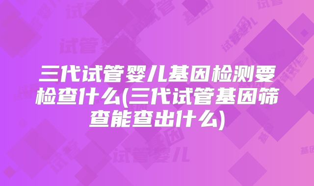 三代试管婴儿基因检测要检查什么(三代试管基因筛查能查出什么)