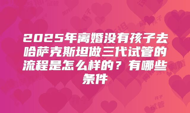 2025年离婚没有孩子去哈萨克斯坦做三代试管的流程是怎么样的？有哪些条件