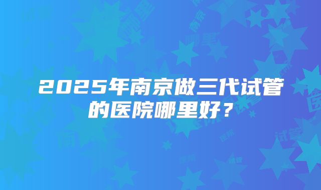 2025年南京做三代试管的医院哪里好？