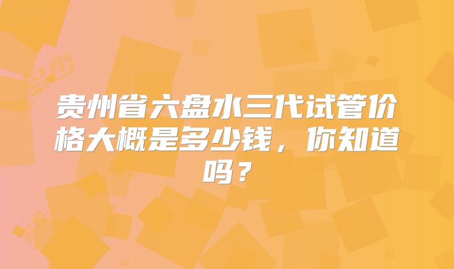 贵州省六盘水三代试管价格大概是多少钱,你知道吗?