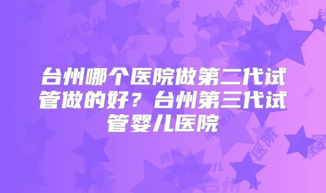 台州哪个医院做第二代试管做的好？台州第三代试管婴儿医院