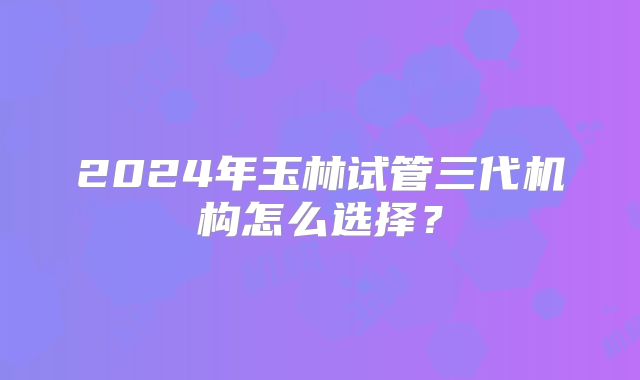 2024年玉林试管三代机构怎么选择？