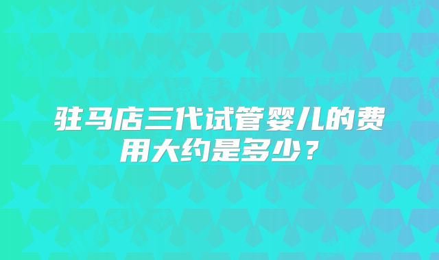驻马店三代试管婴儿的费用大约是多少？