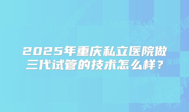 2025年重庆私立医院做三代试管的技术怎么样？