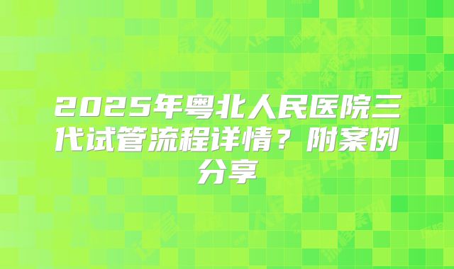 2025年粤北人民医院三代试管流程详情？附案例分享