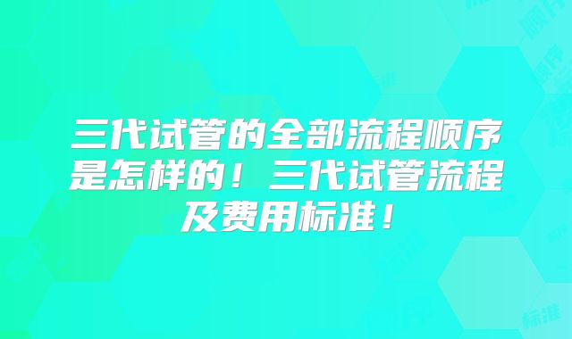 三代试管的全部流程顺序是怎样的！三代试管流程及费用标准！