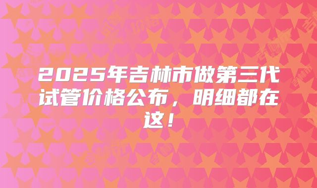 2025年吉林市做第三代试管价格公布，明细都在这！