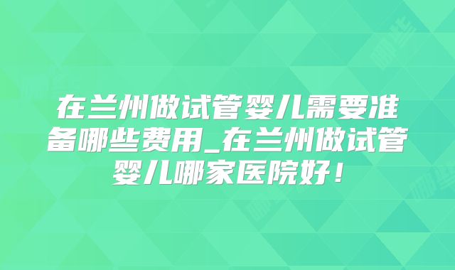 在兰州做试管婴儿需要准备哪些费用_在兰州做试管婴儿哪家医院好!