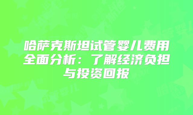 哈萨克斯坦试管婴儿费用全面分析：了解经济负担与投资回报